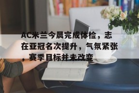 包含AC米兰今晨完成体检，志在亚冠名次提升，气氛紧张，赛季目标并未改变的词条-真人娱乐